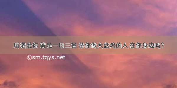 所谓爱你 就是一日三餐 替你做大盘鸡的人 在你身边吗？