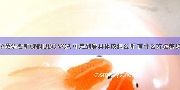 很多人都推荐学英语要听CNN BBC VOA 可是到底具体该怎么听 有什么方法或步骤吗？ – 网络