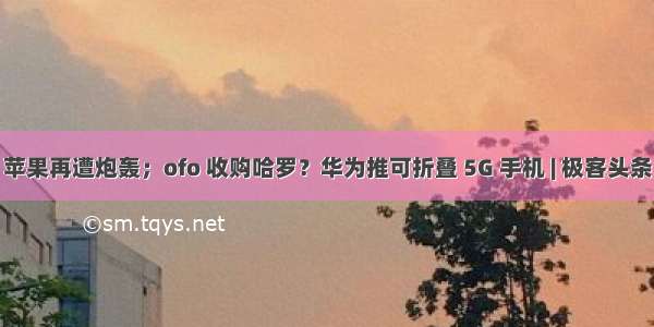 苹果再遭炮轰；ofo 收购哈罗？华为推可折叠 5G 手机 | 极客头条