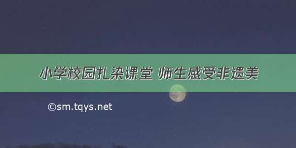 小学校园扎染课堂 师生感受非遗美