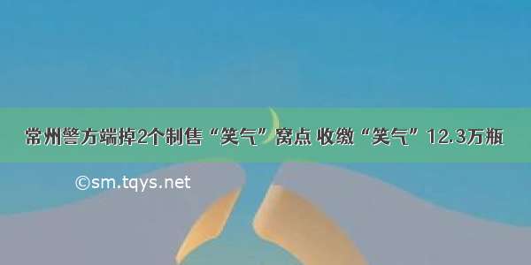 常州警方端掉2个制售“笑气”窝点 收缴“笑气”12.3万瓶