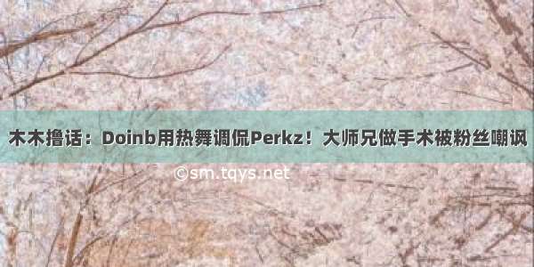 木木撸话：Doinb用热舞调侃Perkz！大师兄做手术被粉丝嘲讽