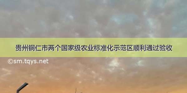 贵州铜仁市两个国家级农业标准化示范区顺利通过验收