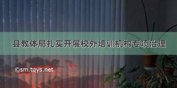 县教体局扎实开展校外培训机构专项治理