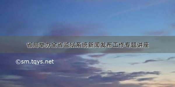 省局举办全省监狱系统新闻发布工作专题讲座