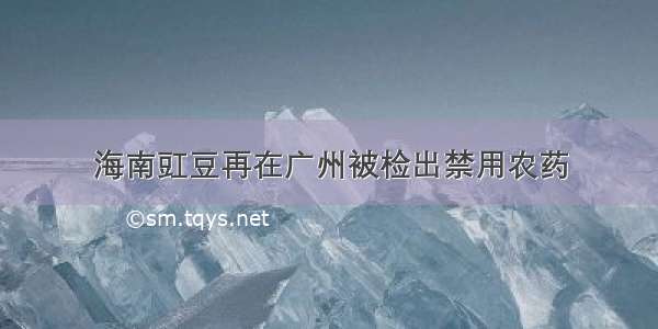 海南豇豆再在广州被检出禁用农药