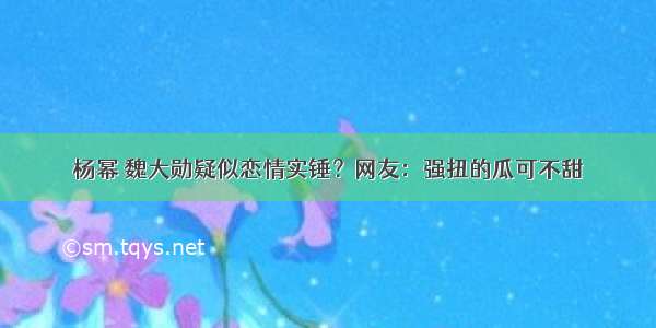 杨幂 魏大勋疑似恋情实锤？网友：强扭的瓜可不甜