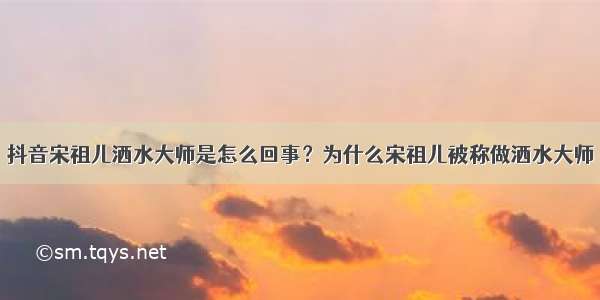 抖音宋祖儿洒水大师是怎么回事？为什么宋祖儿被称做洒水大师