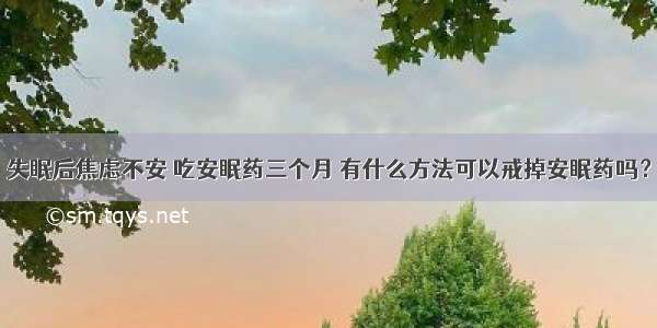 失眠后焦虑不安 吃安眠药三个月 有什么方法可以戒掉安眠药吗？