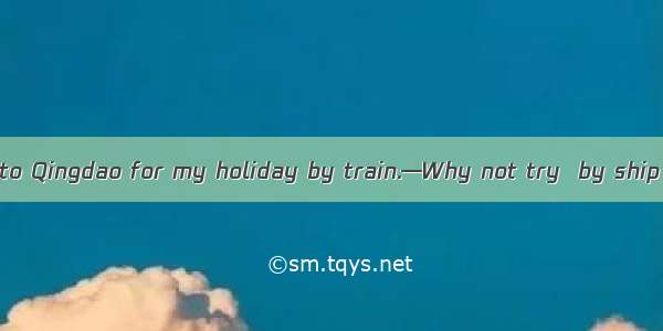 —I’m considering  to Qingdao for my holiday by train.—Why not try  by ship for a change?go