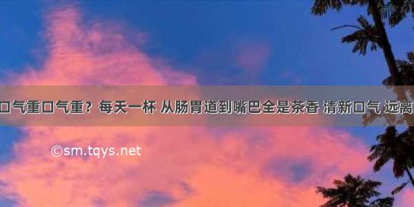 痰多口气重口气重？每天一杯 从肠胃道到嘴巴全是茶香 清新口气 远离口臭！