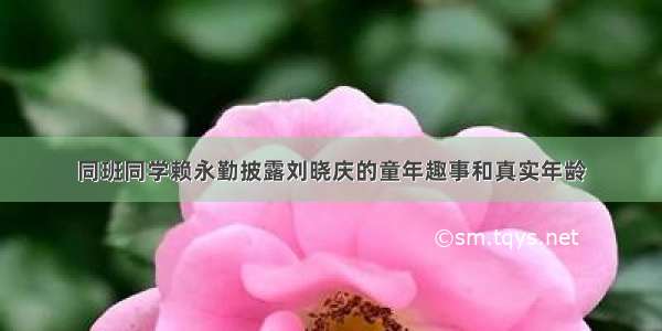 同班同学赖永勤披露刘晓庆的童年趣事和真实年龄