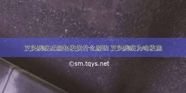 艾灸脚底后颜色发黄什么原因 艾灸脚底为啥发黑