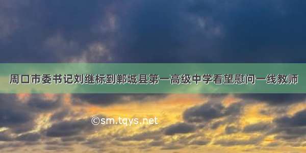 周口市委书记刘继标到郸城县第一高级中学看望慰问一线教师