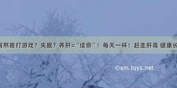 通宵熬夜打游戏？失眠？养肝=“续命”！每天一杯！赶走肝毒 健康长寿！