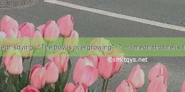 — What do you mean saying “The boy is overgrowing”? — I mean that he is tall his age.A. ab