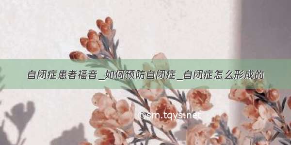 自闭症患者福音_如何预防自闭症_自闭症怎么形成的