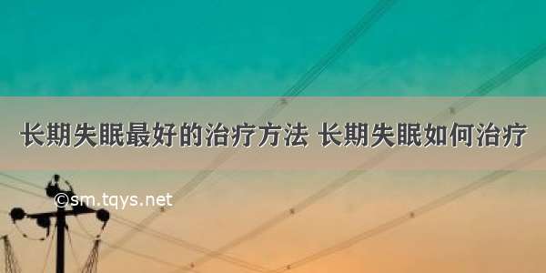 长期失眠最好的治疗方法 长期失眠如何治疗