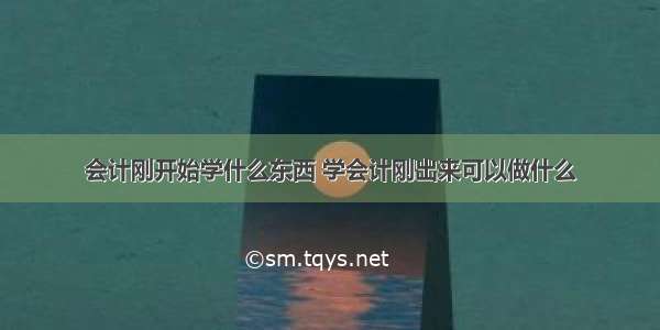 会计刚开始学什么东西 学会计刚出来可以做什么