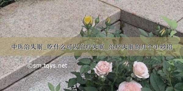 中医治失眠_吃什么可以治疗失眠_治疗失眠的几个小妙招