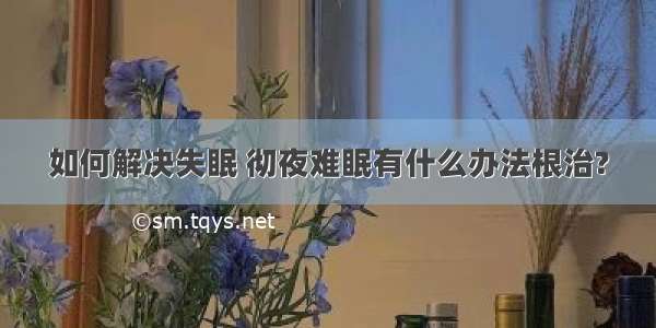 如何解决失眠 彻夜难眠有什么办法根治?