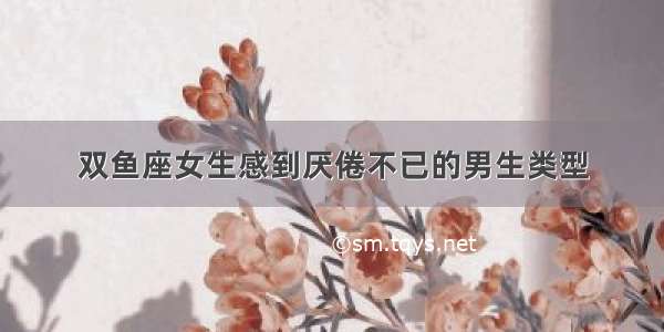 双鱼座女生感到厌倦不已的男生类型