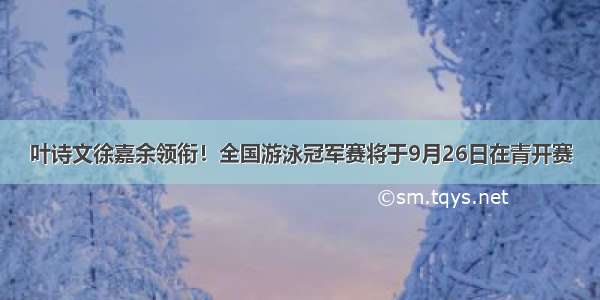 叶诗文徐嘉余领衔！全国游泳冠军赛将于9月26日在青开赛