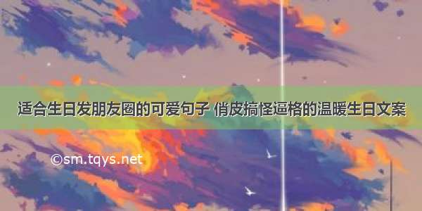 适合生日发朋友圈的可爱句子 俏皮搞怪逼格的温暖生日文案