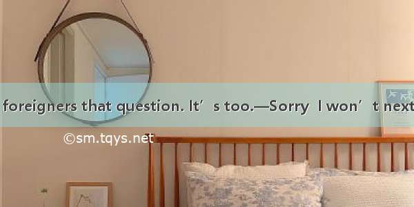 ––Don’t ask the foreigners that question. It’s too.––Sorry  I won’t next time.A. bad B. ex