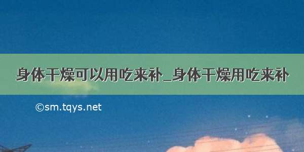 身体干燥可以用吃来补_身体干燥用吃来补