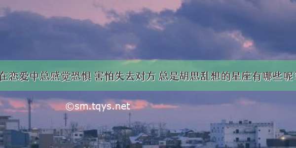 在恋爱中总感觉恐惧 害怕失去对方 总是胡思乱想的星座有哪些呢？