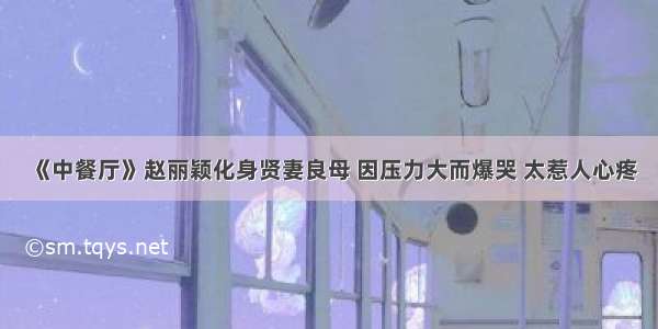 《中餐厅》赵丽颖化身贤妻良母 因压力大而爆哭 太惹人心疼