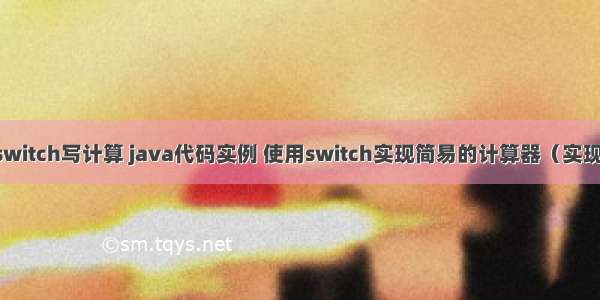 java怎么用switch写计算 java代码实例 使用switch实现简易的计算器（实现加减乘除)...