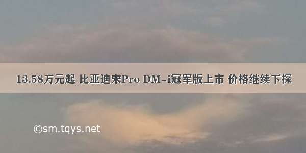 13.58万元起 比亚迪宋Pro DM-i冠军版上市 价格继续下探