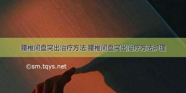 腰椎间盘突出治疗方法 腰椎间盘突出治疗方法护理