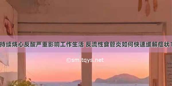 持续烧心反酸严重影响工作生活 反流性食管炎如何快速缓解症状？