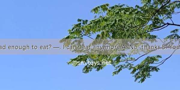 —Have you had enough to eat? —. I can’t eat any more.A. No  thanks.B. You’re right.C. Yes