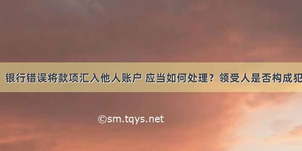 问：银行错误将款项汇入他人账户 应当如何处理？领受人是否构成犯罪？