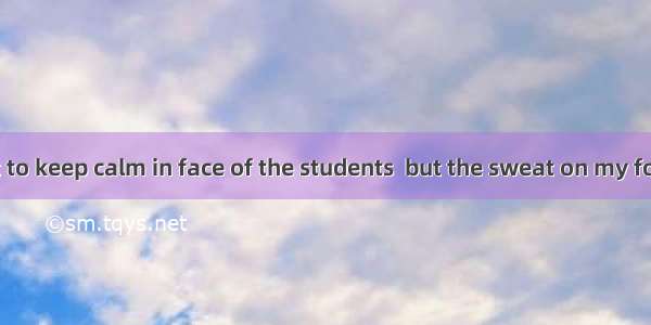 I tried my best to keep calm in face of the students  but the sweat on my forehead  me.A.