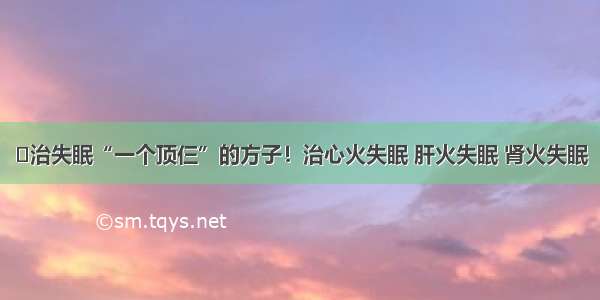 ​治失眠“一个顶仨”的方子！治心火失眠 肝火失眠 肾火失眠