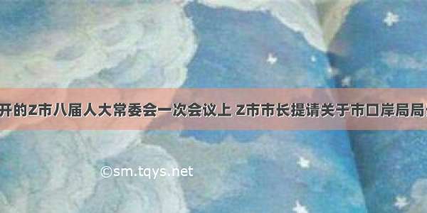 在2月召开的Z市八届人大常委会一次会议上 Z市市长提请关于市口岸局局长的任命