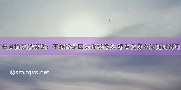 厂长直播又说骚话：不露脸是因为没摄像头 想看我穿女装随时都可以