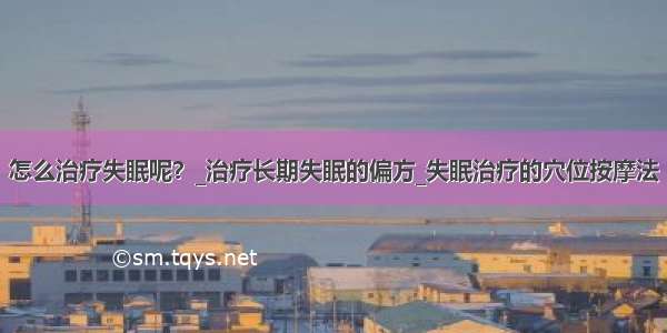 怎么治疗失眠呢？_治疗长期失眠的偏方_失眠治疗的穴位按摩法