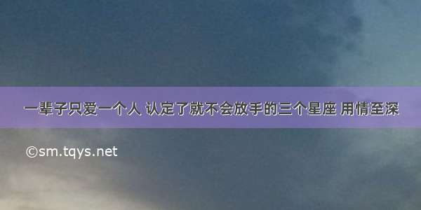 一辈子只爱一个人 认定了就不会放手的三个星座 用情至深