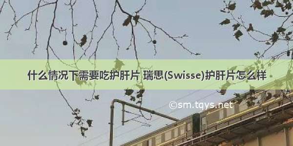 什么情况下需要吃护肝片 瑞思(Swisse)护肝片怎么样