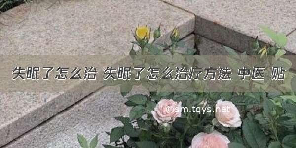 失眠了怎么治 失眠了怎么治疗方法 中医 贴