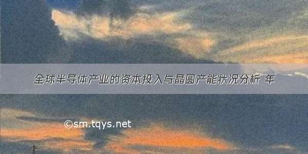 全球半导体产业的资本投入与晶圆产能状况分析 年