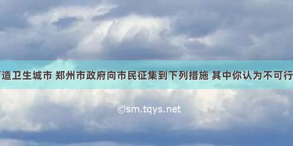 单选题为打造卫生城市 郑州市政府向市民征集到下列措施 其中你认为不可行的是A.使用