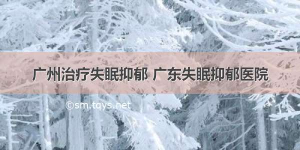 广州治疗失眠抑郁 广东失眠抑郁医院