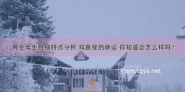 男生女生性格特点分析 双鱼座的命运 你知道会怎么样吗？